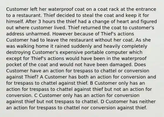 Customer left her waterproof coat on a coat rack at the entrance to a restaurant. Thief decided to steal the coat and keep it for himself. After 3 hours the thief had a change of heart and figured out where customer lived. Thief returned the coat to customer's address unharmed. However because of Thief's actions Customer had to leave the restaurant without her coat. As she was walking home it rained suddenly and heavily completely destroying Customer's expensive portable computer which except for Thief's actions would have been in the waterproof pocket of the coat and would not have been damaged. Does Customer have an action for trespass to chattel or conversion against Thief? A Customer has both an action for conversion and for trespass to chattel against thief. B Customer only has an action for trespass to chattel against thief but not an action for conversion. C Customer only has an action for conversion against thief but not trespass to chattel. D Customer has neither an action for trespass to chattel nor conversion against thief.