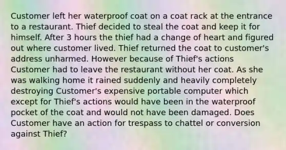 Customer left her waterproof coat on a coat rack at the entrance to a restaurant. Thief decided to steal the coat and keep it for himself. After 3 hours the thief had a change of heart and figured out where customer lived. Thief returned the coat to customer's address unharmed. However because of Thief's actions Customer had to leave the restaurant without her coat. As she was walking home it rained suddenly and heavily completely destroying Customer's expensive portable computer which except for Thief's actions would have been in the waterproof pocket of the coat and would not have been damaged. Does Customer have an action for trespass to chattel or conversion against Thief?