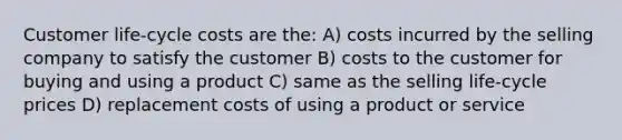 Customer life-cycle costs are the: A) costs incurred by the selling company to satisfy the customer B) costs to the customer for buying and using a product C) same as the selling life-cycle prices D) replacement costs of using a product or service