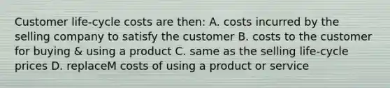 Customer life-cycle costs are then: A. costs incurred by the selling company to satisfy the customer B. costs to the customer for buying & using a product C. same as the selling life-cycle prices D. replaceM costs of using a product or service