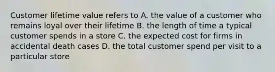 Customer lifetime value refers to A. the value of a customer who remains loyal over their lifetime B. the length of time a typical customer spends in a store C. the expected cost for firms in accidental death cases D. the total customer spend per visit to a particular store