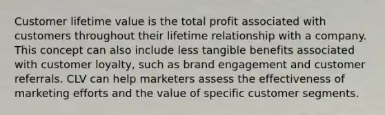 Customer lifetime value is the total profit associated with customers throughout their lifetime relationship with a company. This concept can also include less tangible benefits associated with customer loyalty, such as brand engagement and customer referrals. CLV can help marketers assess the effectiveness of marketing efforts and the value of specific customer segments.