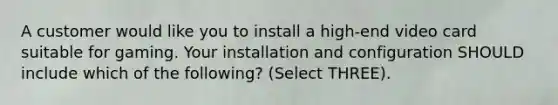 A customer would like you to install a high-end video card suitable for gaming. Your installation and configuration SHOULD include which of the following? (Select THREE).