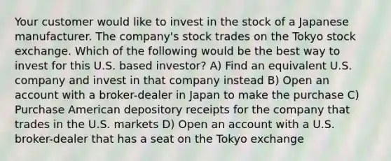 Your customer would like to invest in the stock of a Japanese manufacturer. The company's stock trades on the Tokyo stock exchange. Which of the following would be the best way to invest for this U.S. based investor? A) Find an equivalent U.S. company and invest in that company instead B) Open an account with a broker-dealer in Japan to make the purchase C) Purchase American depository receipts for the company that trades in the U.S. markets D) Open an account with a U.S. broker-dealer that has a seat on the Tokyo exchange