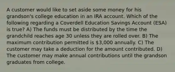 A customer would like to set aside some money for his grandson's college education in an IRA account. Which of the following regarding a Coverdell Education Savings Account (ESA) is true? A) The funds must be distributed by the time the grandchild reaches age 30 unless they are rolled over. B) The maximum contribution permitted is 3,000 annually. C) The customer may take a deduction for the amount contributed. D) The customer may make annual contributions until the grandson graduates from college.