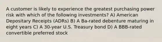 A customer is likely to experience the greatest purchasing power risk with which of the following investments? A) American Depositary Receipts (ADRs) B) A Ba-rated debenture maturing in eight years C) A 30-year U.S. Treasury bond D) A BBB-rated convertible preferred stock