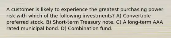 A customer is likely to experience the greatest purchasing power risk with which of the following investments? A) Convertible preferred stock. B) Short-term Treasury note. C) A long-term AAA rated municipal bond. D) Combination fund.