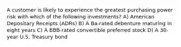 A customer is likely to experience the greatest purchasing power risk with which of the following investments? A) American Depositary Receipts (ADRs) B) A Ba-rated debenture maturing in eight years C) A BBB-rated convertible preferred stock D) A 30-year U.S. Treasury bond