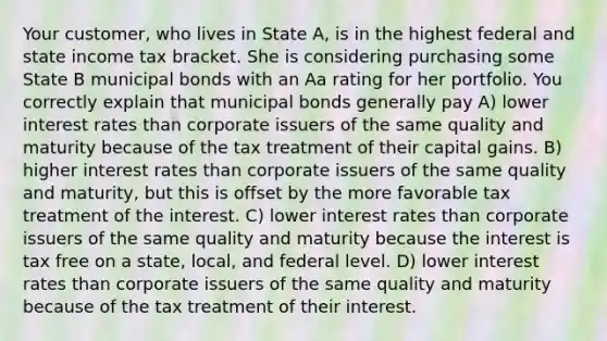 Your customer, who lives in State A, is in the highest federal and state income tax bracket. She is considering purchasing some State B municipal bonds with an Aa rating for her portfolio. You correctly explain that municipal bonds generally pay A) lower interest rates than corporate issuers of the same quality and maturity because of the tax treatment of their capital gains. B) higher interest rates than corporate issuers of the same quality and maturity, but this is offset by the more favorable tax treatment of the interest. C) lower interest rates than corporate issuers of the same quality and maturity because the interest is tax free on a state, local, and federal level. D) lower interest rates than corporate issuers of the same quality and maturity because of the tax treatment of their interest.