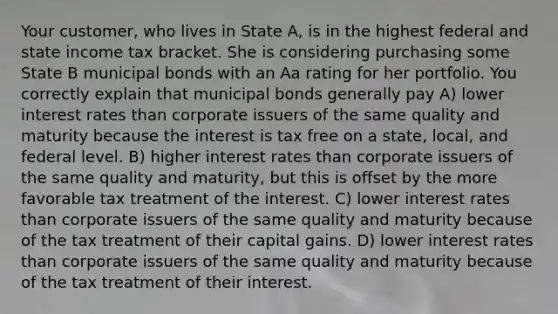 Your customer, who lives in State A, is in the highest federal and state income tax bracket. She is considering purchasing some State B municipal bonds with an Aa rating for her portfolio. You correctly explain that municipal bonds generally pay A) lower interest rates than corporate issuers of the same quality and maturity because the interest is tax free on a state, local, and federal level. B) higher interest rates than corporate issuers of the same quality and maturity, but this is offset by the more favorable tax treatment of the interest. C) lower interest rates than corporate issuers of the same quality and maturity because of the tax treatment of their capital gains. D) lower interest rates than corporate issuers of the same quality and maturity because of the tax treatment of their interest.