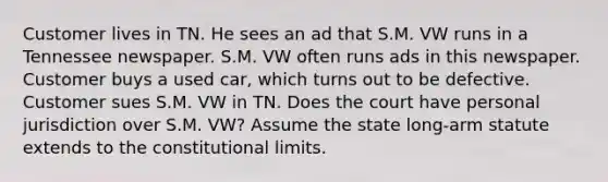 Customer lives in TN. He sees an ad that S.M. VW runs in a Tennessee newspaper. S.M. VW often runs ads in this newspaper. Customer buys a used car, which turns out to be defective. Customer sues S.M. VW in TN. Does the court have personal jurisdiction over S.M. VW? Assume the state long-arm statute extends to the constitutional limits.