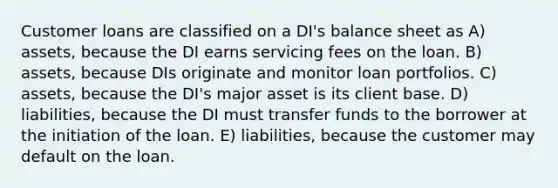 Customer loans are classified on a DI's balance sheet as A) assets, because the DI earns servicing fees on the loan. B) assets, because DIs originate and monitor loan portfolios. C) assets, because the DI's major asset is its client base. D) liabilities, because the DI must transfer funds to the borrower at the initiation of the loan. E) liabilities, because the customer may default on the loan.