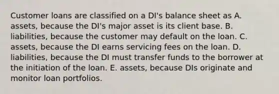 Customer loans are classified on a DI's balance sheet as A. assets, because the DI's major asset is its client base. B. liabilities, because the customer may default on the loan. C. assets, because the DI earns servicing fees on the loan. D. liabilities, because the DI must transfer funds to the borrower at the initiation of the loan. E. assets, because DIs originate and monitor loan portfolios.