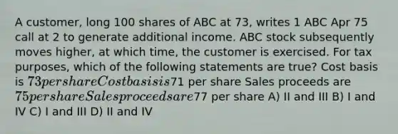 A customer, long 100 shares of ABC at 73, writes 1 ABC Apr 75 call at 2 to generate additional income. ABC stock subsequently moves higher, at which time, the customer is exercised. For tax purposes, which of the following statements are true? Cost basis is 73 per share Cost basis is71 per share Sales proceeds are 75 per share Sales proceeds are77 per share A) II and III B) I and IV C) I and III D) II and IV