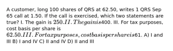 A customer, long 100 shares of QRS at 62.50, writes 1 QRS Sep 65 call at 1.50. If the call is exercised, which two statements are true? I. The gain is 250. II. The gain is400. III. For tax purposes, cost basis per share is 62.50. III. For tax purposes, cost basis per share is61. A) I and III B) I and IV C) II and IV D) II and III