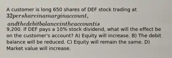 A customer is long 650 shares of DEF stock trading at 32 per share in a margin account, and the debit balance in the account is9,200. If DEF pays a 10% stock dividend, what will the effect be on the customer's account? A) Equity will increase. B) The debit balance will be reduced. C) Equity will remain the same. D) Market value will increase.