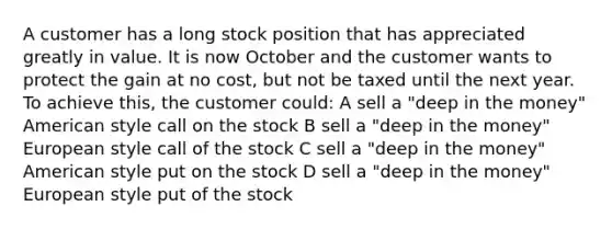 A customer has a long stock position that has appreciated greatly in value. It is now October and the customer wants to protect the gain at no cost, but not be taxed until the next year. To achieve this, the customer could: A sell a "deep in the money" American style call on the stock B sell a "deep in the money" European style call of the stock C sell a "deep in the money" American style put on the stock D sell a "deep in the money" European style put of the stock