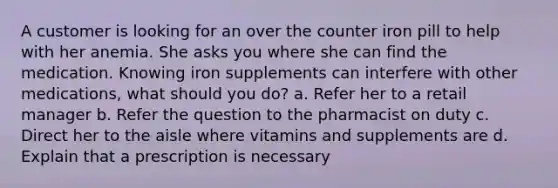 A customer is looking for an over the counter iron pill to help with her anemia. She asks you where she can find the medication. Knowing iron supplements can interfere with other medications, what should you do? a. Refer her to a retail manager b. Refer the question to the pharmacist on duty c. Direct her to the aisle where vitamins and supplements are d. Explain that a prescription is necessary