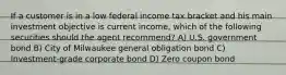 If a customer is in a low federal income tax bracket and his main investment objective is current income, which of the following securities should the agent recommend? A) U.S. government bond B) City of Milwaukee general obligation bond C) Investment-grade corporate bond D) Zero coupon bond