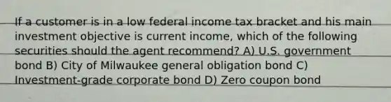 If a customer is in a low federal income tax bracket and his main investment objective is current income, which of the following securities should the agent recommend? A) U.S. government bond B) City of Milwaukee general obligation bond C) Investment-grade corporate bond D) Zero coupon bond