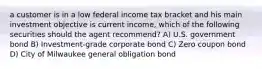 a customer is in a low federal income tax bracket and his main investment objective is current income, which of the following securities should the agent recommend? A) U.S. government bond B) Investment-grade corporate bond C) Zero coupon bond D) City of Milwaukee general obligation bond