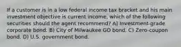 If a customer is in a low federal income tax bracket and his main investment objective is current income, which of the following securities should the agent recommend? A) Investment-grade corporate bond. B) City of Milwaukee GO bond. C) Zero-coupon bond. D) U.S. government bond.