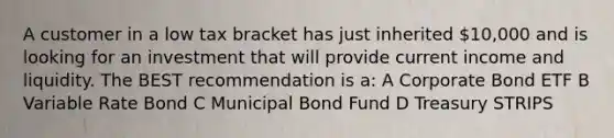 A customer in a low tax bracket has just inherited 10,000 and is looking for an investment that will provide current income and liquidity. The BEST recommendation is a: A Corporate Bond ETF B Variable Rate Bond C Municipal Bond Fund D Treasury STRIPS