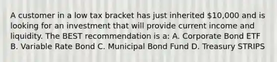 A customer in a low tax bracket has just inherited 10,000 and is looking for an investment that will provide current income and liquidity. The BEST recommendation is a: A. Corporate Bond ETF B. Variable Rate Bond C. Municipal Bond Fund D. Treasury STRIPS