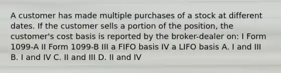 A customer has made multiple purchases of a stock at different dates. If the customer sells a portion of the position, the customer's cost basis is reported by the broker-dealer on: I Form 1099-A II Form 1099-B III a FIFO basis IV a LIFO basis A. I and III B. I and IV C. II and III D. II and IV