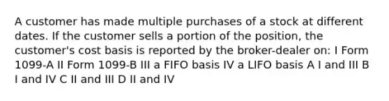 A customer has made multiple purchases of a stock at different dates. If the customer sells a portion of the position, the customer's cost basis is reported by the broker-dealer on: I Form 1099-A II Form 1099-B III a FIFO basis IV a LIFO basis A I and III B I and IV C II and III D II and IV