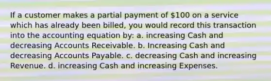 If a customer makes a partial payment of 100 on a service which has already been billed, you would record this transaction into the accounting equation by: a. increasing Cash and decreasing Accounts Receivable. b. Increasing Cash and decreasing Accounts Payable. c. decreasing Cash and increasing Revenue. d. increasing Cash and increasing Expenses.