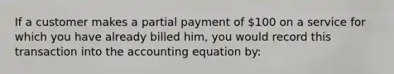 If a customer makes a partial payment of 100 on a service for which you have already billed him, you would record this transaction into <a href='https://www.questionai.com/knowledge/k7UJ6J5ODQ-the-accounting-equation' class='anchor-knowledge'>the accounting equation</a> by: