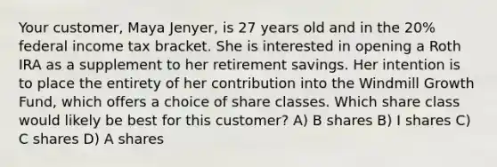 Your customer, Maya Jenyer, is 27 years old and in the 20% federal income tax bracket. She is interested in opening a Roth IRA as a supplement to her retirement savings. Her intention is to place the entirety of her contribution into the Windmill Growth Fund, which offers a choice of share classes. Which share class would likely be best for this customer? A) B shares B) I shares C) C shares D) A shares