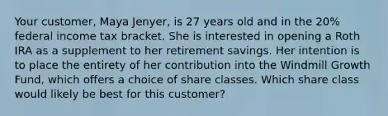 Your customer, Maya Jenyer, is 27 years old and in the 20% federal income tax bracket. She is interested in opening a Roth IRA as a supplement to her retirement savings. Her intention is to place the entirety of her contribution into the Windmill Growth Fund, which offers a choice of share classes. Which share class would likely be best for this customer?