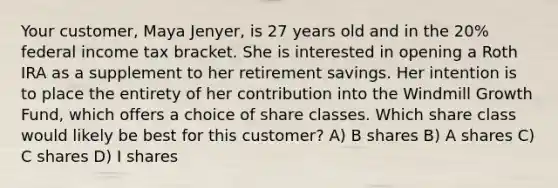 Your customer, Maya Jenyer, is 27 years old and in the 20% federal income tax bracket. She is interested in opening a Roth IRA as a supplement to her retirement savings. Her intention is to place the entirety of her contribution into the Windmill Growth Fund, which offers a choice of share classes. Which share class would likely be best for this customer? A) B shares B) A shares C) C shares D) I shares