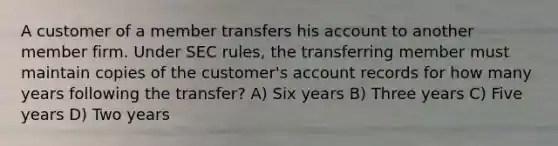 A customer of a member transfers his account to another member firm. Under SEC rules, the transferring member must maintain copies of the customer's account records for how many years following the transfer? A) Six years B) Three years C) Five years D) Two years