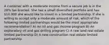 A customer with a moderate income from a secure job is in the 28% tax bracket. She has a small diversified portfolio and has 10,000 she would like to invest in a limited partnership. If she is willing to accept only a moderate amount of risk, which of the following limited partnerships would be the most appropriate recommendation? A) An oil and gas income program B) An exploratory oil and gas drilling program C) A raw land real estate limited partnership D) A new-construction real estate limited partnership