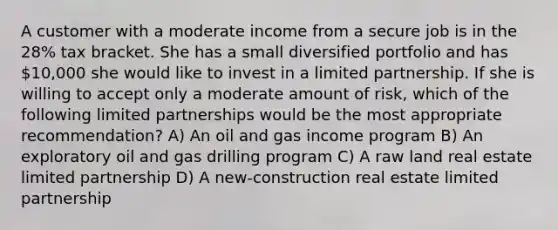 A customer with a moderate income from a secure job is in the 28% tax bracket. She has a small diversified portfolio and has 10,000 she would like to invest in a limited partnership. If she is willing to accept only a moderate amount of risk, which of the following limited partnerships would be the most appropriate recommendation? A) An oil and gas income program B) An exploratory oil and gas drilling program C) A raw land real estate limited partnership D) A new-construction real estate limited partnership