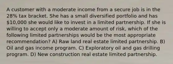 A customer with a moderate income from a secure job is in the 28% tax bracket. She has a small diversified portfolio and has 10,000 she would like to invest in a limited partnership. If she is willing to accept only a moderate amount of risk, which of the following limited partnerships would be the most appropriate recommendation? A) Raw land real estate limited partnership. B) Oil and gas income program. C) Exploratory oil and gas drilling program. D) New construction real estate limited partnership.