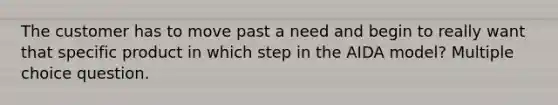 The customer has to move past a need and begin to really want that specific product in which step in the AIDA model? Multiple choice question.