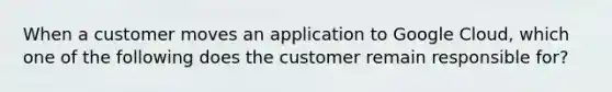 When a customer moves an application to Google Cloud, which one of the following does the customer remain responsible for?