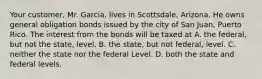 Your customer, Mr. Garcia, lives in Scottsdale, Arizona. He owns general obligation bonds issued by the city of San Juan, Puerto Rico. The interest from the bonds will be taxed at A. the federal, but not the state, level. B. the state, but not federal, level. C. neither the state nor the federal Level. D. both the state and federal levels.