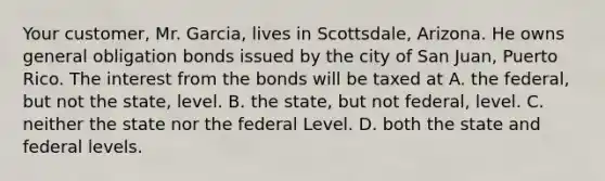 Your customer, Mr. Garcia, lives in Scottsdale, Arizona. He owns general obligation bonds issued by the city of San Juan, Puerto Rico. The interest from the bonds will be taxed at A. the federal, but not the state, level. B. the state, but not federal, level. C. neither the state nor the federal Level. D. both the state and federal levels.