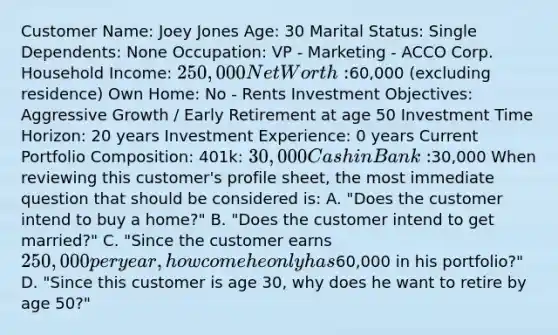 Customer Name: Joey Jones Age: 30 Marital Status: Single Dependents: None Occupation: VP - Marketing - ACCO Corp. Household Income: 250,000 Net Worth:60,000 (excluding residence) Own Home: No - Rents Investment Objectives: Aggressive Growth / Early Retirement at age 50 Investment Time Horizon: 20 years Investment Experience: 0 years Current Portfolio Composition: 401k: 30,000 Cash in Bank:30,000 When reviewing this customer's profile sheet, the most immediate question that should be considered is: A. "Does the customer intend to buy a home?" B. "Does the customer intend to get married?" C. "Since the customer earns 250,000 per year, how come he only has60,000 in his portfolio?" D. "Since this customer is age 30, why does he want to retire by age 50?"