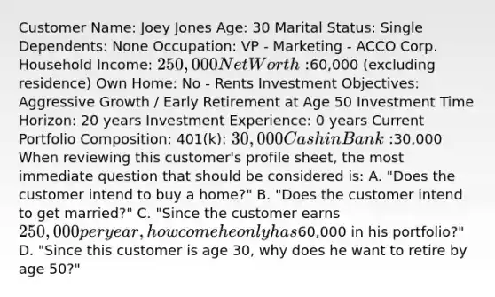 Customer Name: Joey Jones Age: 30 Marital Status: Single Dependents: None Occupation: VP - Marketing - ACCO Corp. Household Income: 250,000 Net Worth:60,000 (excluding residence) Own Home: No - Rents Investment Objectives: Aggressive Growth / Early Retirement at Age 50 Investment Time Horizon: 20 years Investment Experience: 0 years Current Portfolio Composition: 401(k): 30,000 Cash in Bank:30,000 When reviewing this customer's profile sheet, the most immediate question that should be considered is: A. "Does the customer intend to buy a home?" B. "Does the customer intend to get married?" C. "Since the customer earns 250,000 per year, how come he only has60,000 in his portfolio?" D. "Since this customer is age 30, why does he want to retire by age 50?"