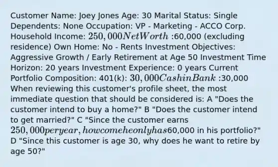 Customer Name: Joey Jones Age: 30 Marital Status: Single Dependents: None Occupation: VP - Marketing - ACCO Corp. Household Income: 250,000 Net Worth:60,000 (excluding residence) Own Home: No - Rents Investment Objectives: Aggressive Growth / Early Retirement at Age 50 Investment Time Horizon: 20 years Investment Experience: 0 years Current Portfolio Composition: 401(k): 30,000 Cash in Bank:30,000 When reviewing this customer's profile sheet, the most immediate question that should be considered is: A "Does the customer intend to buy a home?" B "Does the customer intend to get married?" C "Since the customer earns 250,000 per year, how come he only has60,000 in his portfolio?" D "Since this customer is age 30, why does he want to retire by age 50?"