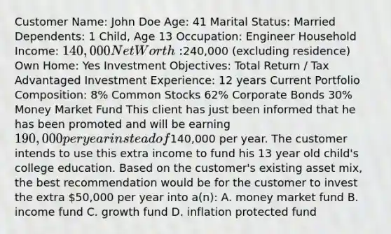 Customer Name: John Doe Age: 41 Marital Status: Married Dependents: 1 Child, Age 13 Occupation: Engineer Household Income: 140,000 Net Worth:240,000 (excluding residence) Own Home: Yes Investment Objectives: Total Return / Tax Advantaged Investment Experience: 12 years Current Portfolio Composition: 8% Common Stocks 62% Corporate Bonds 30% Money Market Fund This client has just been informed that he has been promoted and will be earning 190,000 per year instead of140,000 per year. The customer intends to use this extra income to fund his 13 year old child's college education. Based on the customer's existing asset mix, the best recommendation would be for the customer to invest the extra 50,000 per year into a(n): A. money market fund B. income fund C. growth fund D. inflation protected fund