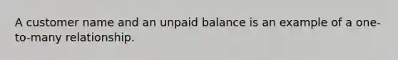 A customer name and an unpaid balance is an example of a one-to-many relationship.