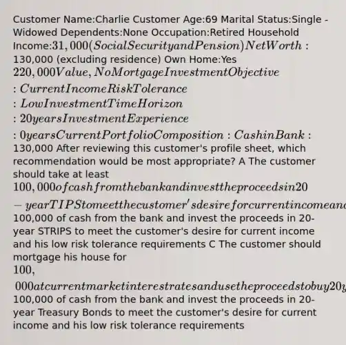 Customer Name:Charlie Customer Age:69 Marital Status:Single -Widowed Dependents:None Occupation:Retired Household Income:31,000 (Social Security and Pension) Net Worth:130,000 (excluding residence) Own Home:Yes 220,000 Value, No Mortgage Investment Objective:Current Income Risk Tolerance:Low Investment Time Horizon:20 years Investment Experience:0 years Current Portfolio Composition:Cash in Bank:130,000 After reviewing this customer's profile sheet, which recommendation would be most appropriate? A The customer should take at least 100,000 of cash from the bank and invest the proceeds in 20-year TIPS to meet the customer's desire for current income and his low risk tolerance requirements B The customer should take at least100,000 of cash from the bank and invest the proceeds in 20-year STRIPS to meet the customer's desire for current income and his low risk tolerance requirements C The customer should mortgage his house for 100,000 at current market interest rates and use the proceeds to buy 20 year income bonds to provide current income D The customer should take at least100,000 of cash from the bank and invest the proceeds in 20-year Treasury Bonds to meet the customer's desire for current income and his low risk tolerance requirements