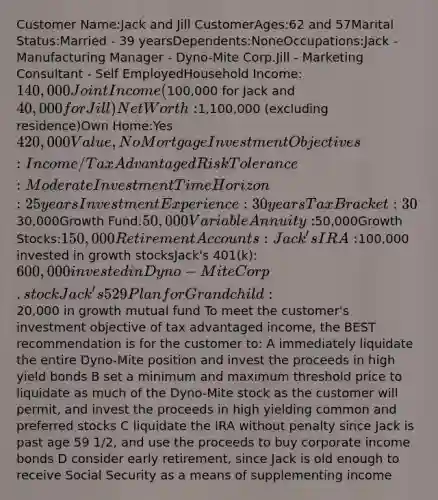 Customer Name:Jack and Jill CustomerAges:62 and 57Marital Status:Married - 39 yearsDependents:NoneOccupations:Jack - Manufacturing Manager - Dyno-Mite Corp.Jill - Marketing Consultant - Self EmployedHousehold Income:140,000 Joint Income(100,000 for Jack and 40,000 for Jill)Net Worth:1,100,000 (excluding residence)Own Home:Yes 420,000 Value, No MortgageInvestment Objectives:Income / Tax AdvantagedRisk Tolerance:ModerateInvestment Time Horizon:25 yearsInvestment Experience:30 yearsTax Bracket:30%Current Portfolio Composition:Cash in Bank:30,000Growth Fund:50,000Variable Annuity:50,000Growth Stocks:150,000Retirement Accounts:Jack's IRA:100,000 invested in growth stocksJack's 401(k):600,000 invested in Dyno-Mite Corp. stockJack's 529 Plan for Grandchild:20,000 in growth mutual fund To meet the customer's investment objective of tax advantaged income, the BEST recommendation is for the customer to: A immediately liquidate the entire Dyno-Mite position and invest the proceeds in high yield bonds B set a minimum and maximum threshold price to liquidate as much of the Dyno-Mite stock as the customer will permit, and invest the proceeds in high yielding common and preferred stocks C liquidate the IRA without penalty since Jack is past age 59 1/2, and use the proceeds to buy corporate income bonds D consider early retirement, since Jack is old enough to receive Social Security as a means of supplementing income